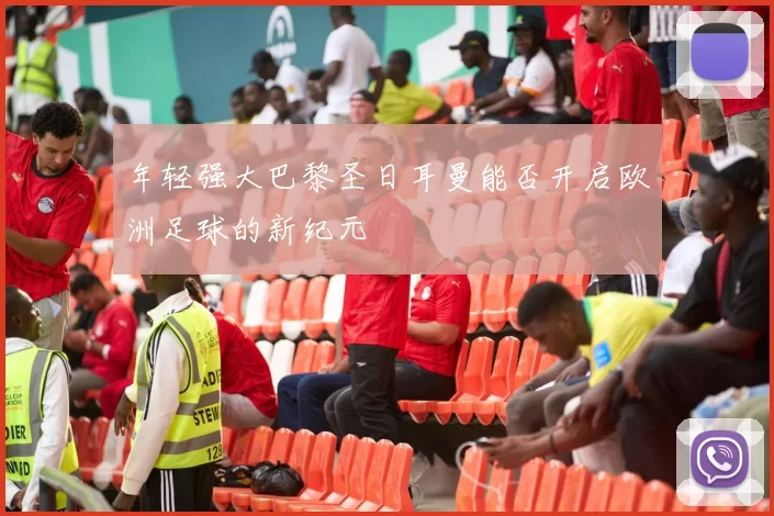 年轻强大巴黎圣日耳曼能否开启欧洲足球的新纪元