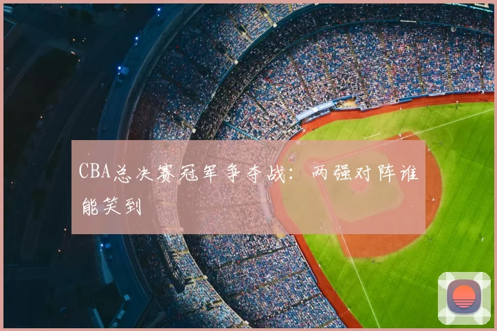 CBA总决赛冠军争夺战：两强对阵谁能笑到