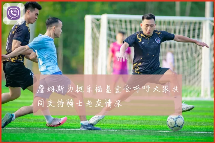 詹姆斯力挺乐福基金会呼吁大家共同支持骑士老友情深