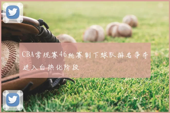 CBA常规赛46轮赛制下球队排名争夺进入白热化阶段