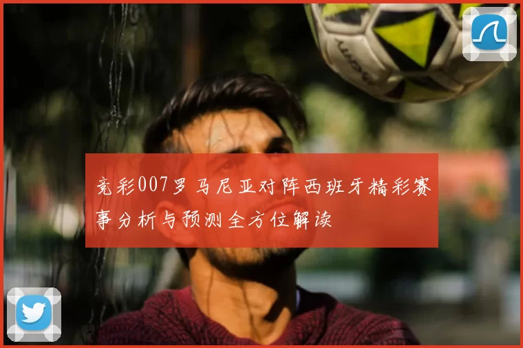 竞彩007罗马尼亚对阵西班牙精彩赛事分析与预测全方位解读