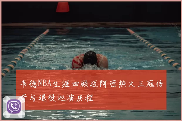 韦德NBA生涯回顾迈阿密热火三冠传奇与退役巡演历程