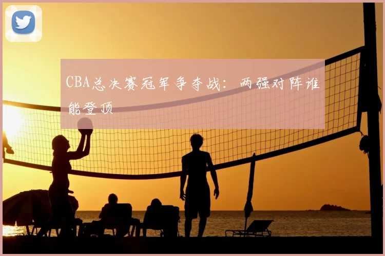 CBA总决赛冠军争夺战:两强对阵谁能登顶