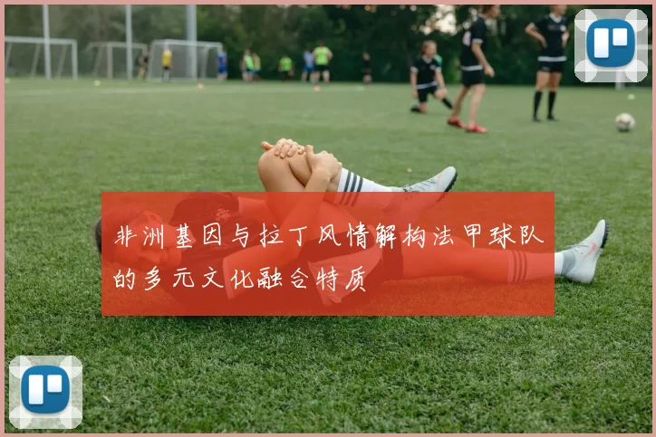 非洲基因与拉丁风情解构法甲球队的多元文化融合特质