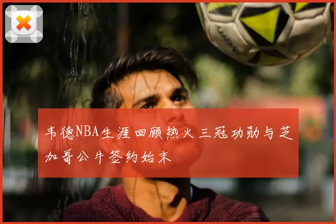 韦德NBA生涯回顾热火三冠功勋与芝加哥公牛签约始末