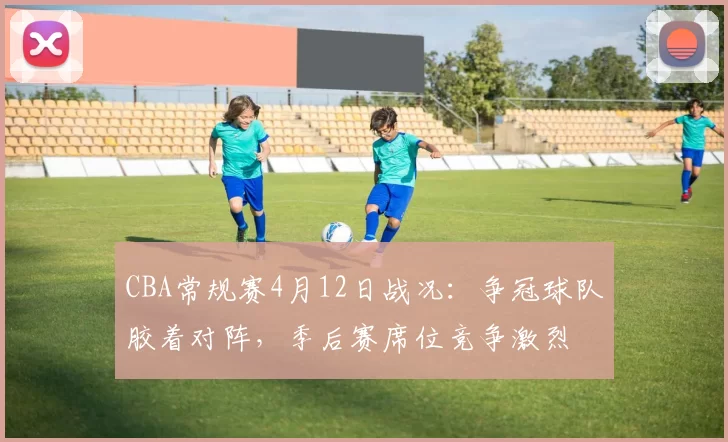 CBA常规赛4月12日战况：争冠球队胶着对阵，季后赛席位竞争激烈
