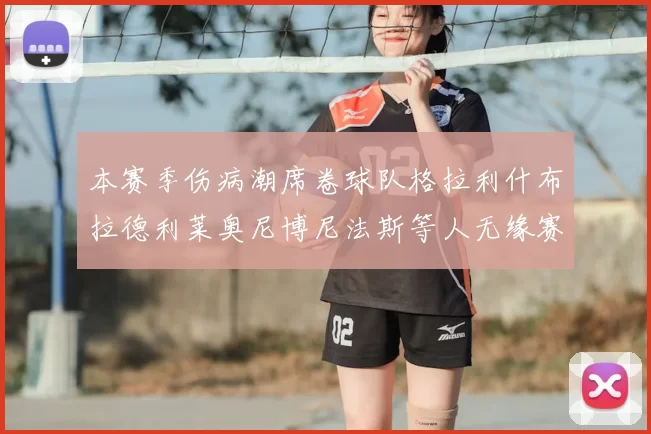 本赛季伤病潮席卷球队格拉利什布拉德利莱奥尼博尼法斯等人无缘赛季余下比赛
