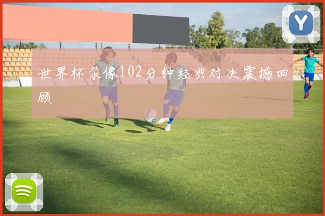 世界杯录像102分钟经典对决震撼回顾