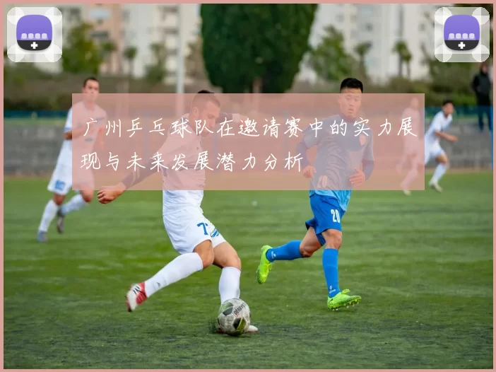 广州乒乓球队在邀请赛中的实力展现与未来发展潜力分析