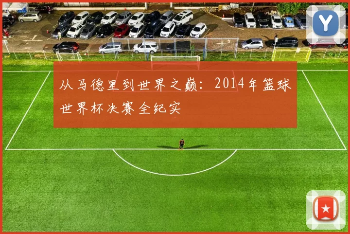 从马德里到世界之巅：2014年篮球世界杯决赛全纪实