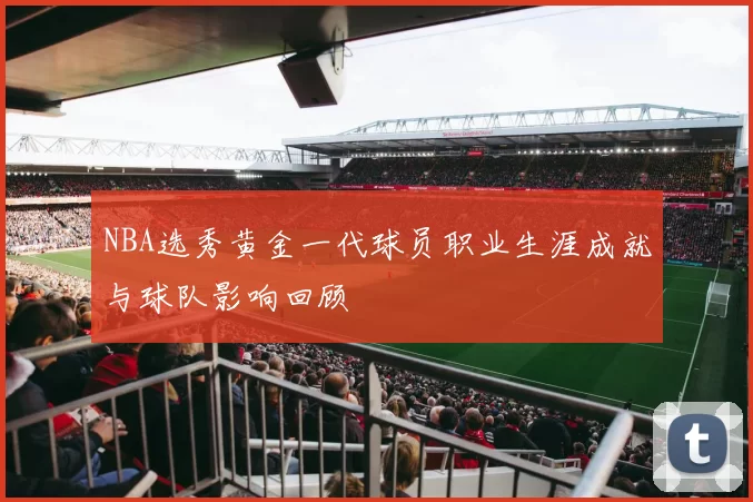 NBA选秀黄金一代球员职业生涯成就与球队影响回顾