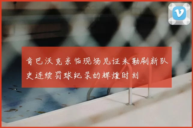 肯巴沃克亲临现场见证米勒刷新队史连续罚球纪录的辉煌时刻