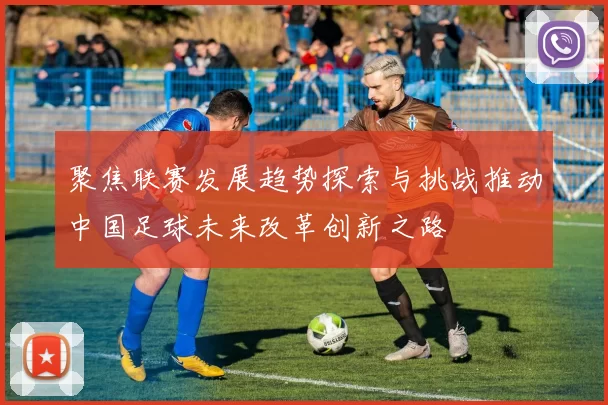 聚焦联赛发展趋势探索与挑战推动中国足球未来改革创新之路