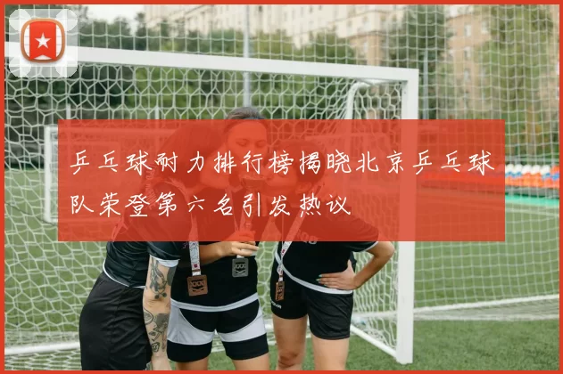 乒乓球耐力排行榜揭晓北京乒乓球队荣登第六名引发热议