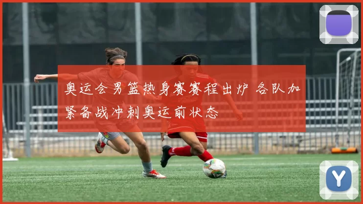 奥运会男篮热身赛赛程出炉 各队加紧备战冲刺奥运前状态
