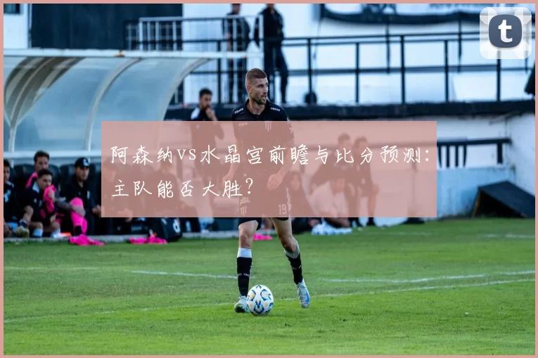阿森纳vs水晶宫前瞻与比分预测:主队能否大胜?