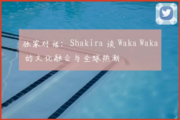 独家对话:Shakira 谈 Waka Waka 的文化融合与全球热潮