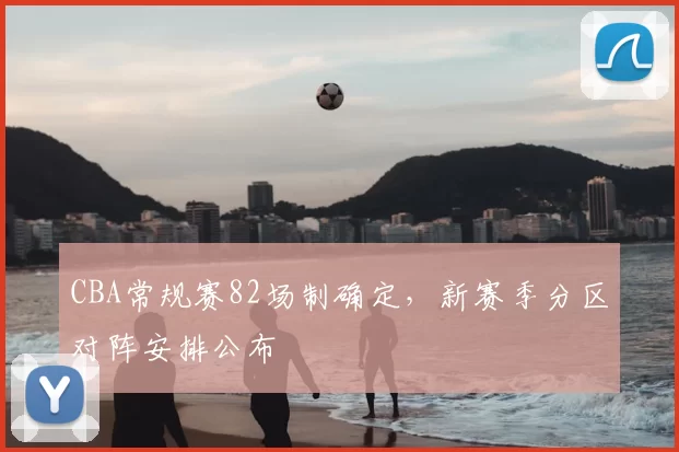 CBA常规赛82场制确定，新赛季分区对阵安排公布
