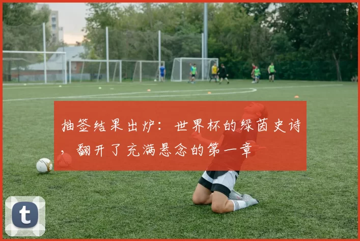 抽签结果出炉：世界杯的绿茵史诗，翻开了充满悬念的第一章