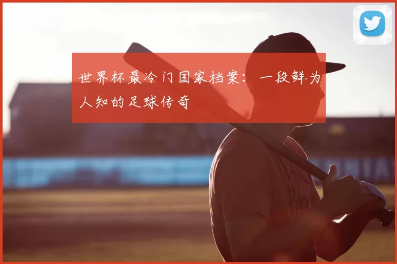 世界杯最冷门国家档案：一段鲜为人知的足球传奇
