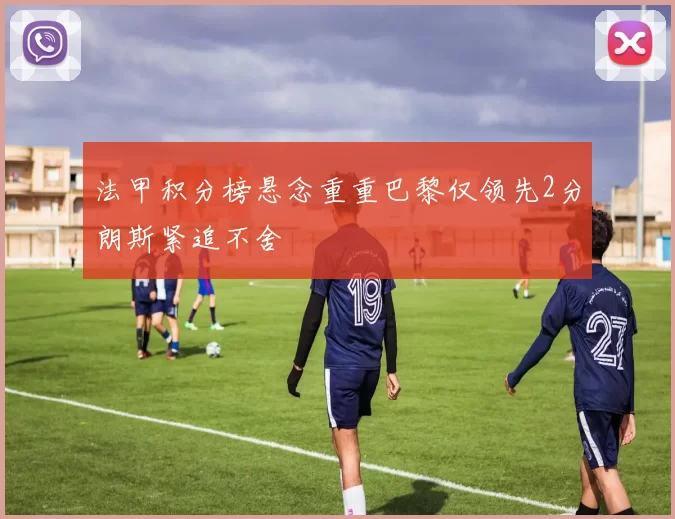 法甲积分榜悬念重重巴黎仅领先2分朗斯紧追不舍