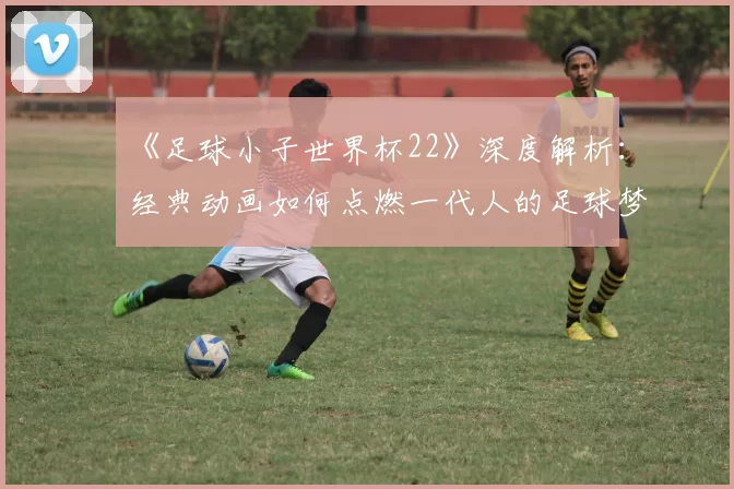 《足球小子世界杯22》深度解析：经典动画如何点燃一代人的足球梦？
