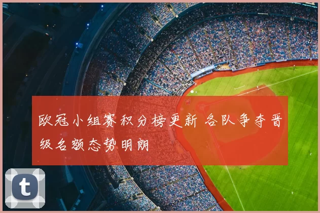 欧冠小组赛积分榜更新 各队争夺晋级名额态势明朗