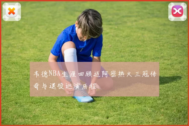 韦德NBA生涯回顾迈阿密热火三冠传奇与退役巡演历程