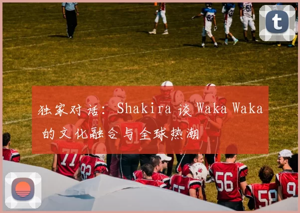 独家对话:Shakira 谈 Waka Waka 的文化融合与全球热潮