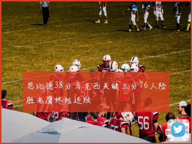 恩比德38分马克西关键三分76人险胜老鹰终结连败