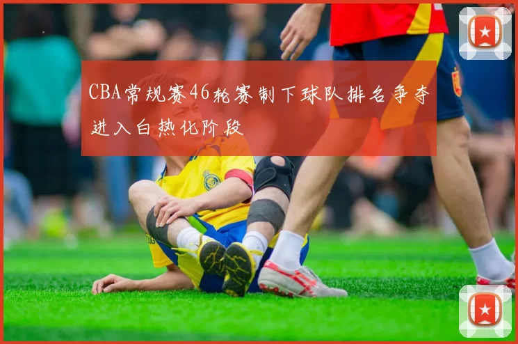 CBA常规赛46轮赛制下球队排名争夺进入白热化阶段