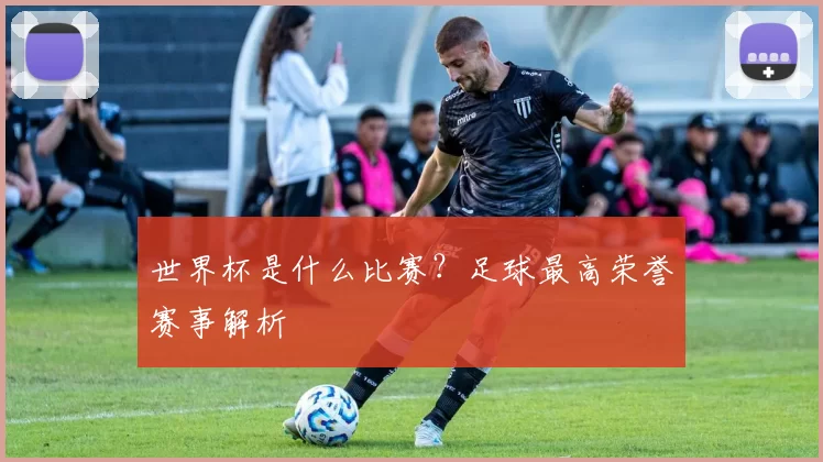 世界杯是什么比赛?足球最高荣誉赛事解析