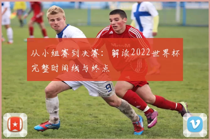 从小组赛到决赛：解读2022世界杯完整时间线与终点