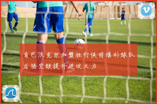 肯巴沃克尔加盟独行侠将填补球队后场空缺提升进攻火力