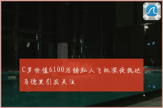 C罗价值6100万镑私人飞机深夜抵达马德里引发关注