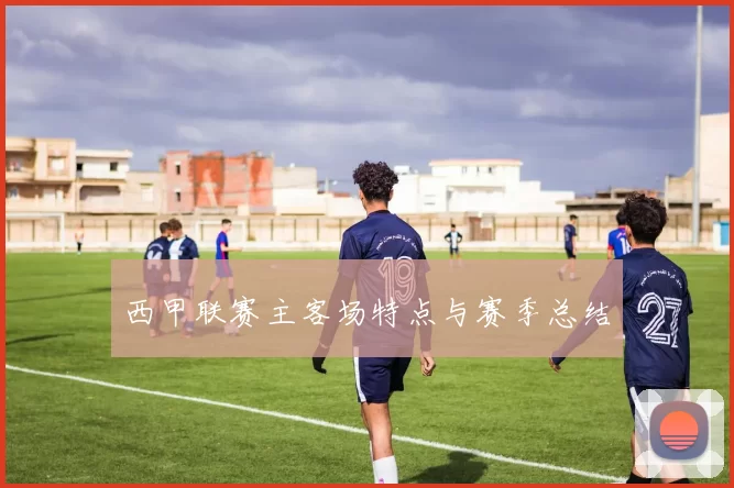 西甲联赛主客场特点与赛季总结