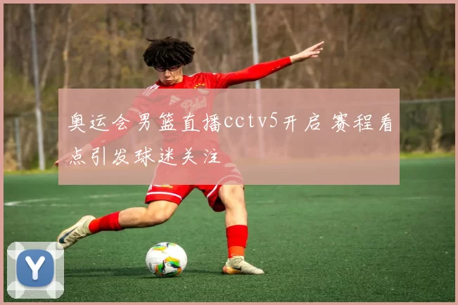 奥运会男篮直播cctv5开启 赛程看点引发球迷关注