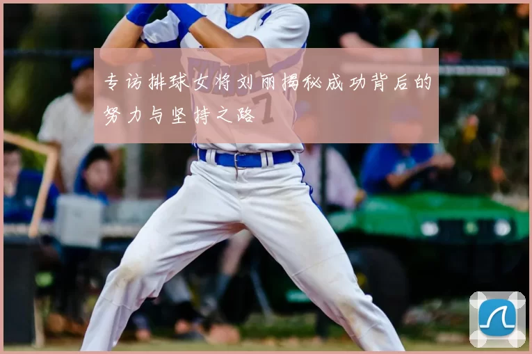 专访排球女将刘丽揭秘成功背后的努力与坚持之路