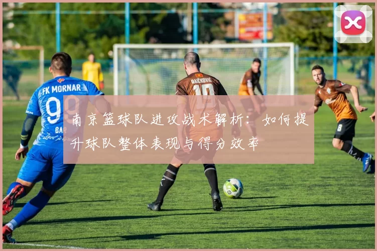 南京篮球队进攻战术解析：如何提升球队整体表现与得分效率
