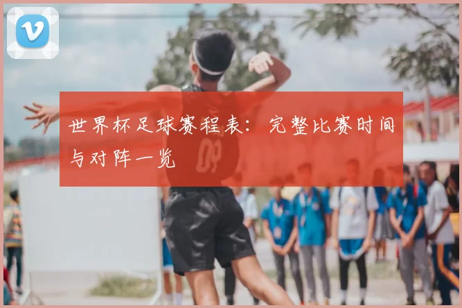 世界杯足球赛程表:完整比赛时间与对阵一览