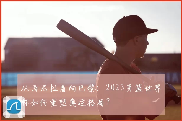 从马尼拉看向巴黎:2023男篮世界杯如何重塑奥运格局?