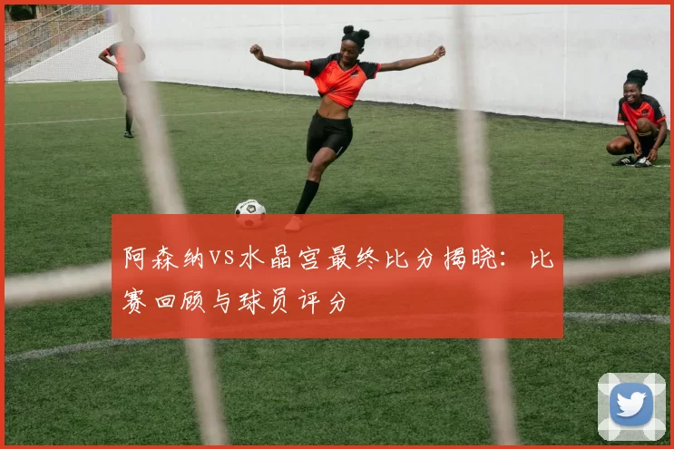 阿森纳vs水晶宫最终比分揭晓：比赛回顾与球员评分