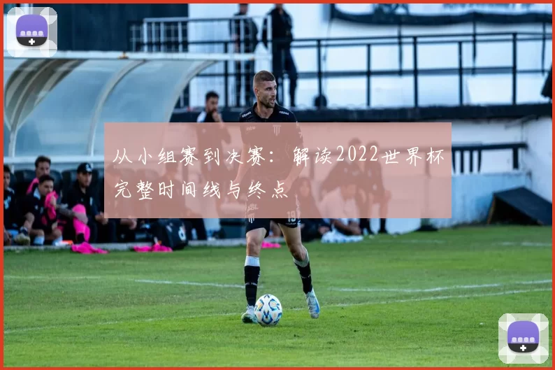 从小组赛到决赛：解读2022世界杯完整时间线与终点