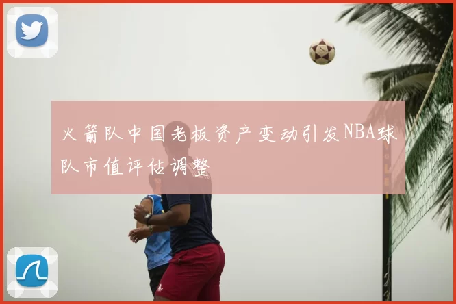 火箭队中国老板资产变动引发NBA球队市值评估调整