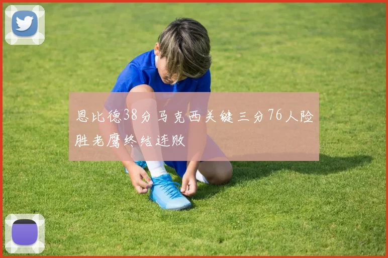 恩比德38分马克西关键三分76人险胜老鹰终结连败