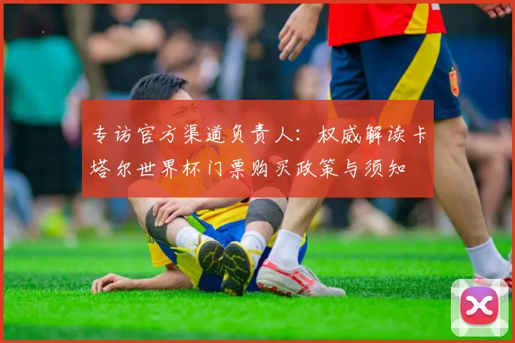 专访官方渠道负责人:权威解读卡塔尔世界杯门票购买政策与须知