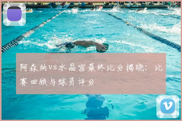 阿森纳vs水晶宫最终比分揭晓：比赛回顾与球员评分