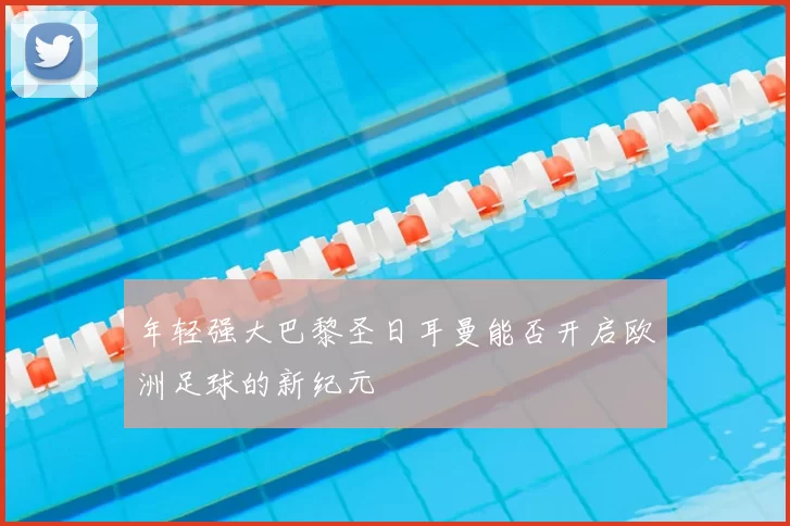 年轻强大巴黎圣日耳曼能否开启欧洲足球的新纪元