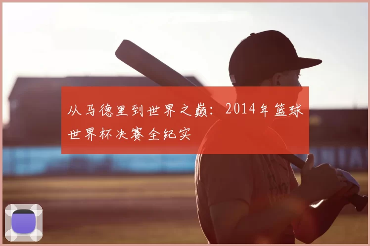 从马德里到世界之巅:2014年篮球世界杯决赛全纪实