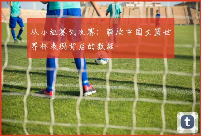 从小组赛到决赛：解读中国女篮世界杯表现背后的数据